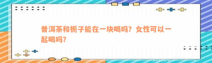 普洱茶和栀子能在一块喝吗？女性可以一起喝吗？