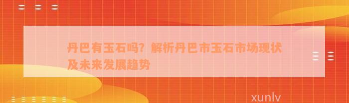 丹巴有玉石吗？解析丹巴市玉石市场现状及未来发展趋势