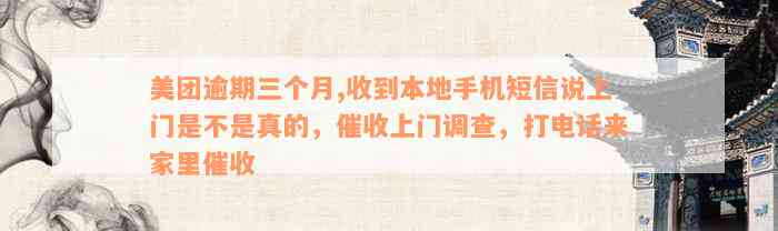 美团逾期三个月,收到本地手机短信说上门是不是真的，催收上门调查，打电话来家里催收