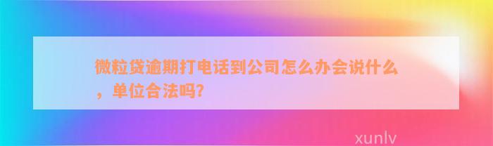 微粒贷逾期打电话到公司怎么办会说什么，单位合法吗？