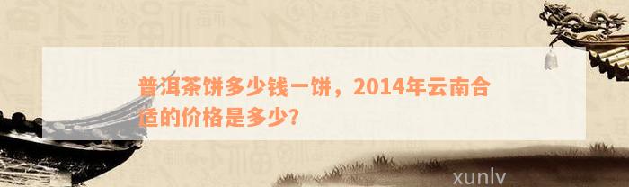 普洱茶饼多少钱一饼，2014年云南合适的价格是多少？