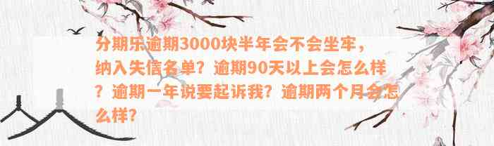 分期乐逾期3000块半年会不会坐牢，纳入失信名单？逾期90天以上会怎么样？逾期一年说要起诉我？逾期两个月会怎么样？