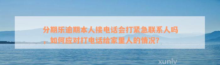 分期乐逾期本人接电话会打紧急联系人吗，如何应对打电话给家里人的情况？