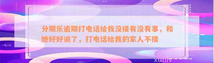 分期乐逾期打电话给我没接有没有事，和她好好说了，打电话给我的家人不接