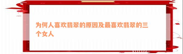 为何人喜欢翡翠的原因及最喜欢翡翠的三个女人