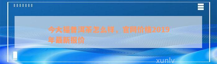 今大福普洱茶怎么样，官网价格2019年最新报价