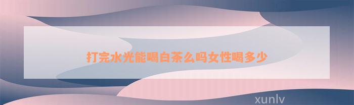 打完水光能喝白茶么吗女性喝多少