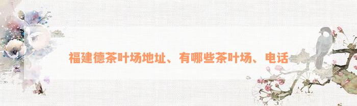 福建德茶叶场地址、有哪些茶叶场、电话