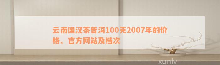 云南国汉茶普洱100克2007年的价格、官方网站及档次