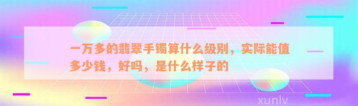 一万多的翡翠手镯算什么级别，实际能值多少钱，好吗，是什么样子的