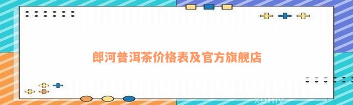 郎河普洱茶价格表及官方旗舰店