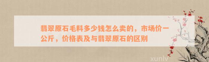 翡翠原石毛料多少钱怎么卖的，市场价一公斤，价格表及与翡翠原石的区别