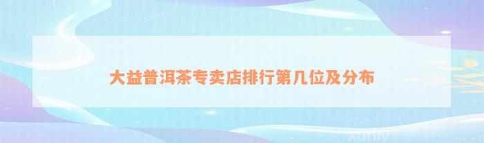 大益普洱茶专卖店排行第几位及分布