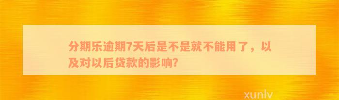 分期乐逾期7天后是不是就不能用了，以及对以后贷款的影响？