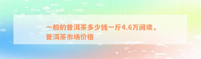 一般的普洱茶多少钱一斤4.6万阅读，普洱茶市场价格