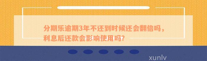 分期乐逾期3年不还到时候还会翻倍吗，利息后还款会影响使用吗？