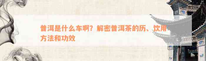 普洱是什么车啊？解密普洱茶的历、饮用方法和功效