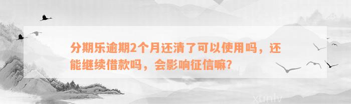 分期乐逾期2个月还清了可以使用吗，还能继续借款吗，会影响征信嘛？