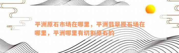 平洲原石市场在哪里，平洲翡翠原石场在哪里，平洲哪里有切割原石的