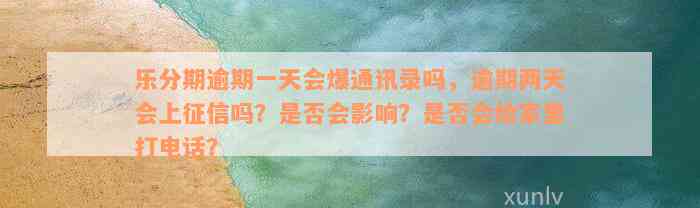 乐分期逾期一天会爆通讯录吗，逾期两天会上征信吗？是否会影响？是否会给家里打电话？