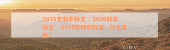 2019年翡翠标王 - 2020翡翠标王 - 2018年翡翠标王：什么意思？