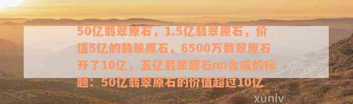 50亿翡翠原石，1.5亿翡翠原石，价值5亿的翡翠原石，6500万翡翠原石开了10亿，五亿翡翠原石nn合成的标题：50亿翡翠原石的价值超过10亿