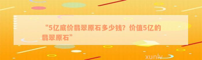 “5亿底价翡翠原石多少钱？价值5亿的翡翠原石”