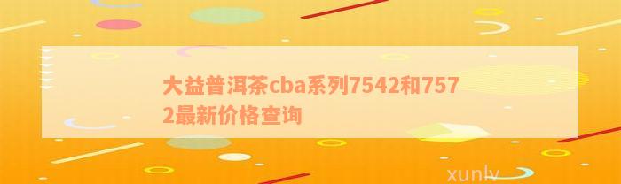 大益普洱茶cba系列7542和7572最新价格查询