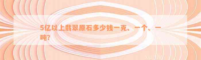 5亿以上翡翠原石多少钱一克、一个、一吨？