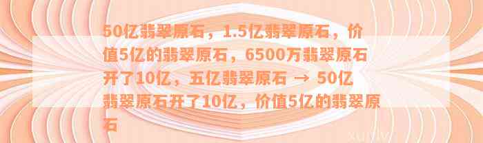 50亿翡翠原石，1.5亿翡翠原石，价值5亿的翡翠原石，6500万翡翠原石开了10亿，五亿翡翠原石 → 50亿翡翠原石开了10亿，价值5亿的翡翠原石