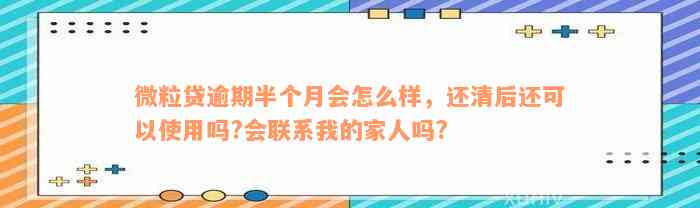 微粒贷逾期半个月会怎么样，还清后还可以使用吗?会联系我的家人吗?