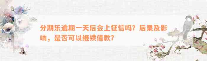 分期乐逾期一天后会上征信吗？后果及影响，是否可以继续借款？