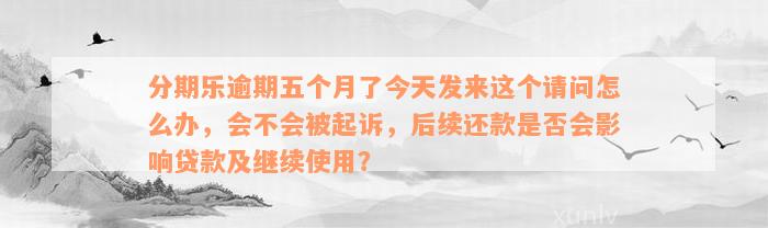 分期乐逾期五个月了今天发来这个请问怎么办，会不会被起诉，后续还款是否会影响贷款及继续使用？