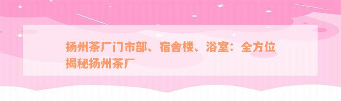 扬州茶厂门市部、宿舍楼、浴室：全方位揭秘扬州茶厂