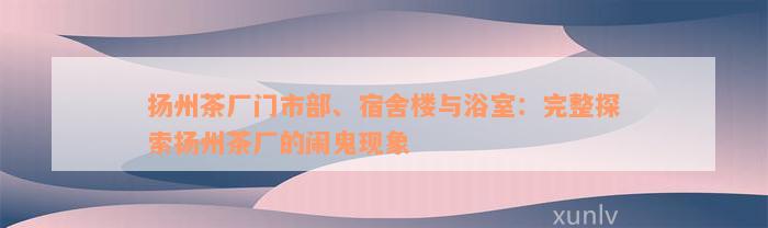 扬州茶厂门市部、宿舍楼与浴室：完整探索扬州茶厂的闹鬼现象