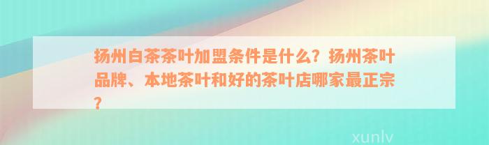 扬州白茶茶叶加盟条件是什么？扬州茶叶品牌、本地茶叶和好的茶叶店哪家最正宗？