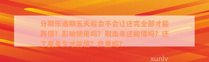 分期乐逾期五天后会不会让还完全部才能再借？影响使用吗？取出来还能借吗？还了要多久才能借？严重吗？