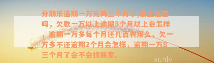 分期乐逾期一万元两三个月了,会上征信吗，欠款一万以上逾期3个月以上会怎样，逾期一万多每个月还几百有用么，欠一万多不还逾期2个月会怎样，逾期一万8三个月了会不会找我家。