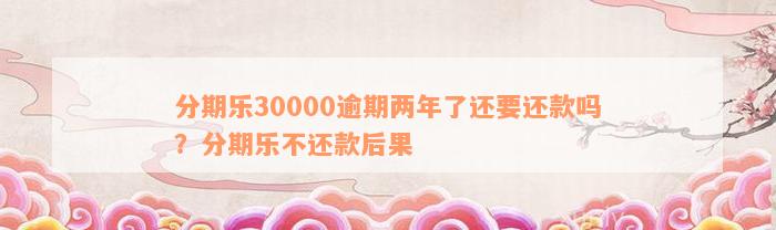 分期乐30000逾期两年了还要还款吗？分期乐不还款后果