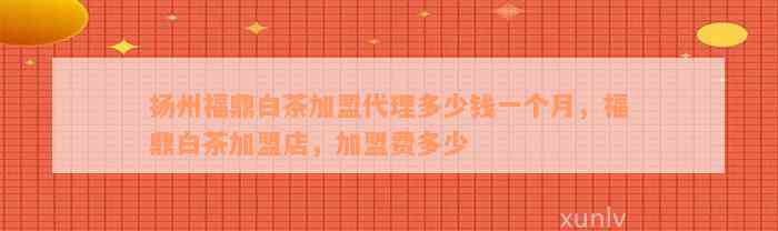 扬州福鼎白茶加盟代理多少钱一个月，福鼎白茶加盟店，加盟费多少