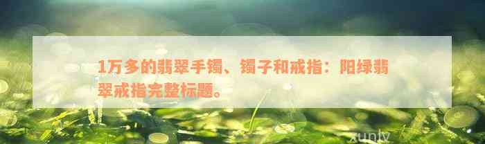 1万多的翡翠手镯、镯子和戒指：阳绿翡翠戒指完整标题。