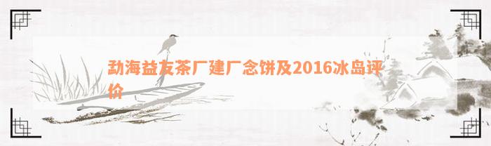 勐海益友茶厂建厂念饼及2016冰岛评价