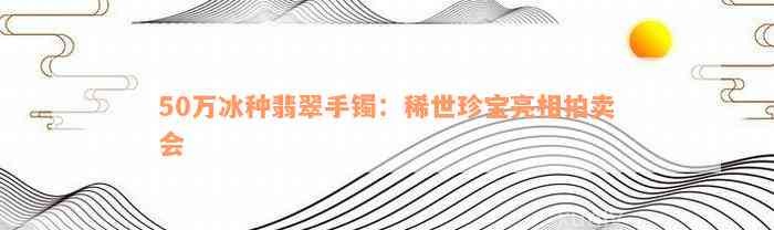 50万冰种翡翠手镯：稀世珍宝亮相拍卖会