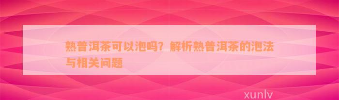 熟普洱茶可以泡吗？解析熟普洱茶的泡法与相关问题