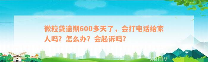 微粒贷逾期600多天了，会打电话给家人吗？怎么办？会起诉吗？