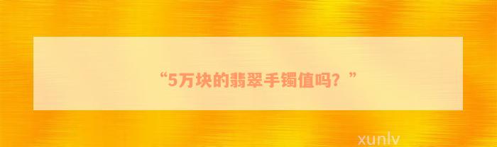 “5万块的翡翠手镯值吗？”