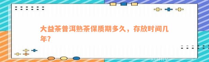 大益茶普洱熟茶保质期多久，存放时间几年？