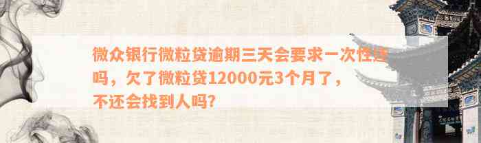 微众银行微粒贷逾期三天会要求一次性还吗，欠了微粒贷12000元3个月了，不还会找到人吗？