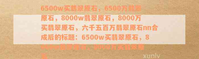 6500w买翡翠原石，6500万翡翠原石，8000w翡翠原石，8000万买翡翠原石，六千五百万翡翠原石nn合成后的标题：6500w买翡翠原石，8000w翡翠原石，8000万买翡翠原石