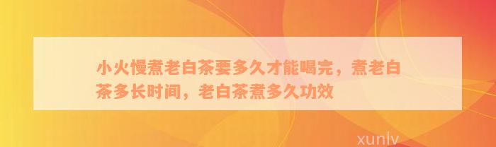 小火慢煮老白茶要多久才能喝完，煮老白茶多长时间，老白茶煮多久功效